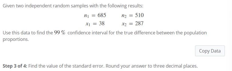 Given two independent random samples with the following results:
n₁ = 685
x₁ = 38
n₂ = 510
x2 = 287
Use this data to find the 99 % confidence interval for the true difference between the population
proportions.
Step 3 of 4: Find the value of the standard error. Round your answer to three decimal places.
Copy Data