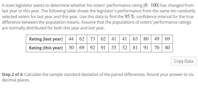 A state legislator wants to determine whether his voters' performance rating (0-100) has changed from
last year to this year. The following table shows the legislator's performance from the same ten randomly
selected voters for last year and this year. Use this data to find the 95 % confidence interval for the true
difference between the population means. Assume that the populations of voters' performance ratings
are normally distributed for both this year and last year.
Rating (last year) 44 62 73 62 41 41 63 80 49 69
Rating (this year) 50 69 92 91 55 52 81 91 70 80
Copy Data
Step 2 of 4: Calculate the sample standard deviation of the paired differences. Round your answer to six
decimal places.