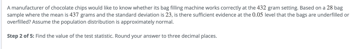 A manufacturer of chocolate chips would like to know whether its bag filling machine works correctly at the 432 gram setting. Based on a 28 bag
sample where the mean is 437 grams and the standard deviation is 23, is there sufficient evidence at the 0.05 level that the bags are underfilled or
overfilled? Assume the population distribution is approximately normal.
Step 2 of 5: Find the value of the test statistic. Round your answer to three decimal places.