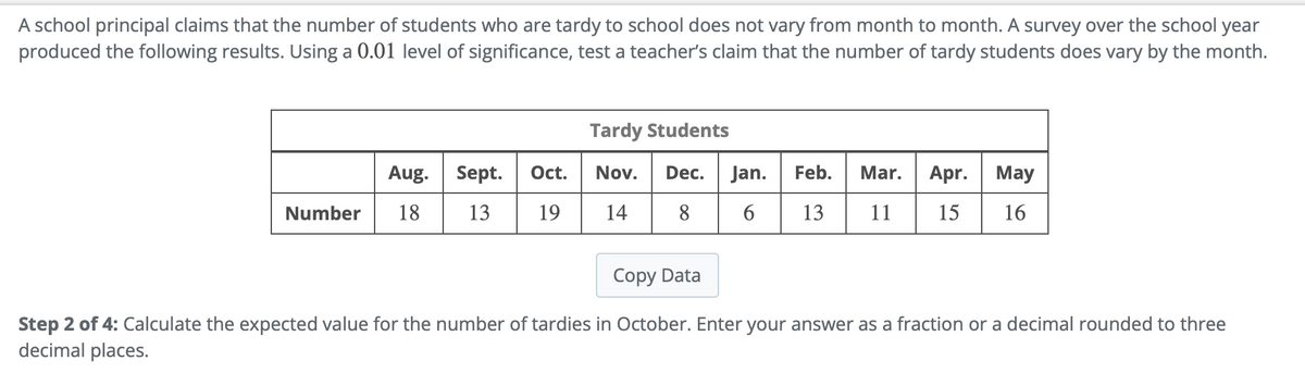 A school principal claims that the number of students who are tardy to school does not vary from month to month. A survey over the school year
produced the following results. Using a 0.01 level of significance, test a teacher's claim that the number of tardy students does vary by the month.
Number
Aug.
Oct.
Sept.
18 13 19
Tardy Students
Nov. Dec. Jan.
14 8
Feb. Mar. Apr.
6 13 11 15
May
16
Copy Data
Step 2 of 4: Calculate the expected value for the number of tardies in October. Enter your answer as a fraction or a decimal rounded to three
decimal places.