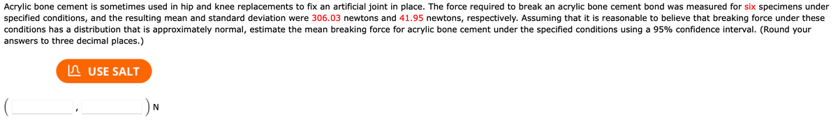 Acrylic bone cement is sometimes used in hip and knee replacements to fix an artificial joint in place. The force required to break an acrylic bone cement bond was measured for six specimens under
specified conditions, and the resulting mean and standard deviation were 306.03 newtons and 41.95 newtons, respectively. Assuming that it is reasonable to believe that breaking force under these
conditions has a distribution that is approximately normal, estimate the mean breaking force for acrylic bone cement under the specified conditions using a 95% confidence interval. (Round your
answers to three decimal places.)
n USE SALT
