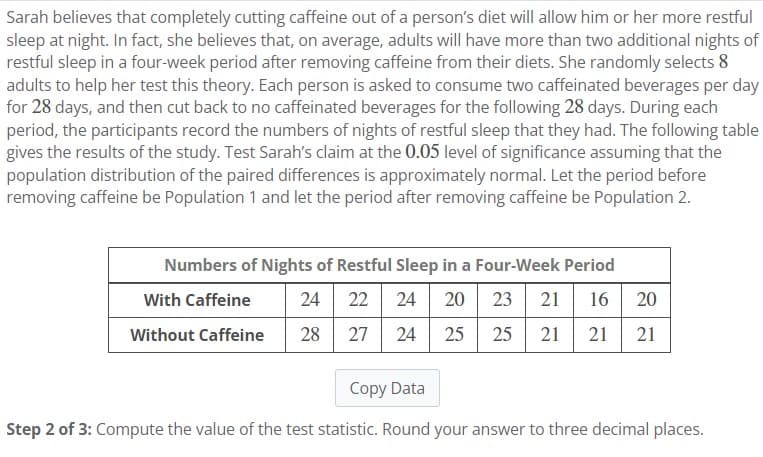 Sarah believes that completely cutting caffeine out of a person's diet will allow him or her more restful
sleep at night. In fact, she believes that, on average, adults will have more than two additional nights of
restful sleep in a four-week period after removing caffeine from their diets. She randomly selects 8
adults to help her test this theory. Each person is asked to consume two caffeinated beverages per day
for 28 days, and then cut back to no caffeinated beverages for the following 28 days. During each
period, the participants record the numbers of nights of restful sleep that they had. The following table
gives the results of the study. Test Sarah's claim at the 0.05 level of significance assuming that the
population distribution of the paired differences is approximately normal. Let the period before
removing caffeine be Population 1 and let the period after removing caffeine be Population 2.
Numbers of Nights of Restful Sleep in a Four-Week Period
With Caffeine
24 22 24 20 23 21 16 20
Without Caffeine
28
27 24
25 25 21 21 21
Copy Data
Step 2 of 3: Compute the value of the test statistic. Round your answer to three decimal places.