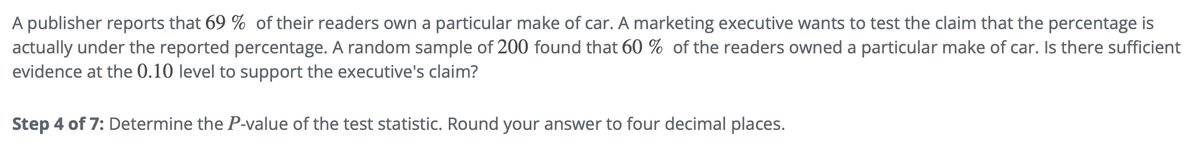 A publisher reports that 69 % of their readers own a particular make of car. A marketing executive wants to test the claim that the percentage is
actually under the reported percentage. A random sample of 200 found that 60% of the readers owned a particular make of car. Is there sufficient
evidence at the 0.10 level to support the executive's claim?
Step 4 of 7: Determine the P-value of the test statistic. Round your answer to four decimal places.