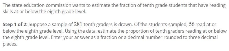 The state education commission wants to estimate the fraction of tenth grade students that have reading
skills at or below the eighth grade level.
Step 1 of 2: Suppose a sample of 281 tenth graders is drawn. Of the students sampled, 56 read at or
below the eighth grade level. Using the data, estimate the proportion of tenth graders reading at or below
the eighth grade level. Enter your answer as a fraction or a decimal number rounded to three decimal
places.