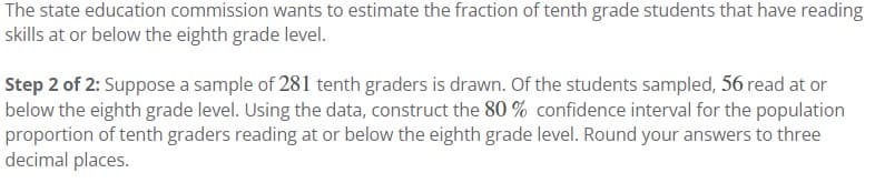 The state education commission wants to estimate the fraction of tenth grade students that have reading
skills at or below the eighth grade level.
Step 2 of 2: Suppose a sample of 281 tenth graders is drawn. Of the students sampled, 56 read at or
below the eighth grade level. Using the data, construct the 80% confidence interval for the population
proportion of tenth graders reading at or below the eighth grade level. Round your answers to three
decimal places.