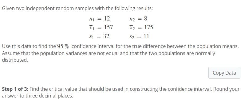 Given two independent random samples with the following results:
n₂ = 8
x₂ = 175
$2 = 11
n₁ = 12
x₁ = = 157
$₁ = 32
Use this data to find the 95% confidence interval for the true difference between the population means.
Assume that the population variances are not equal and that the two populations are normally
distributed.
Copy Data
Step 1 of 3: Find the critical value that should be used in constructing the confidence interval. Round your
answer to three decimal places.