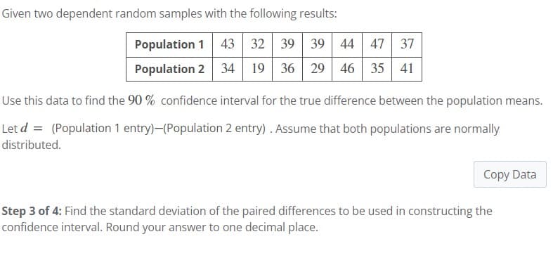 Given two dependent random samples with the following results:
Population 1 43 32 39 39 44 47 37
Population 2 34 19 36 29 46 35 41
Use this data to find the 90% confidence interval for the true difference between the population means.
Let d = (Population 1 entry)-(Population 2 entry). Assume that both populations are normally
distributed.
Copy Data
Step 3 of 4: Find the standard deviation of the paired differences to be used in constructing the
confidence interval. Round your answer to one decimal place.