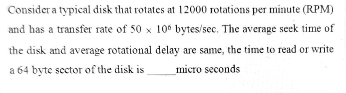 Consider a typical disk that rotates at 12000 rotations per minute (RPM)
and has a transfer rate of 50 × 106 bytes/sec. The average seek time of
the disk and average rotational delay are same, the time to read or write
a 64 byte sector of the disk is
micro seconds
