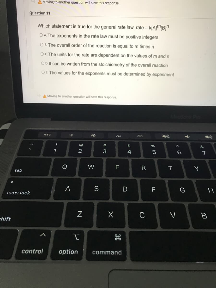 A Moving to another question will save this response.
Question 11
Which statement is true for the general rate law, rate = k[A]"[B]"
%3D
O A. The exponents in the rate law must be positive integers
O B. The overall order of the reaction is equal to m times n
OC. The units for the rate are dependent on the values of m and n
O D. It can be written from the stoichiometry of the overall reaction
O E. The values for the exponents must be determined by experiment
A Moving to another question will save this response.
pok Pro
esc
!
@
$
&
4
6.
Q
W
E
R
Y
tab
A
S
F
G
caps lock
C
chift
control
option
command
>
# M
