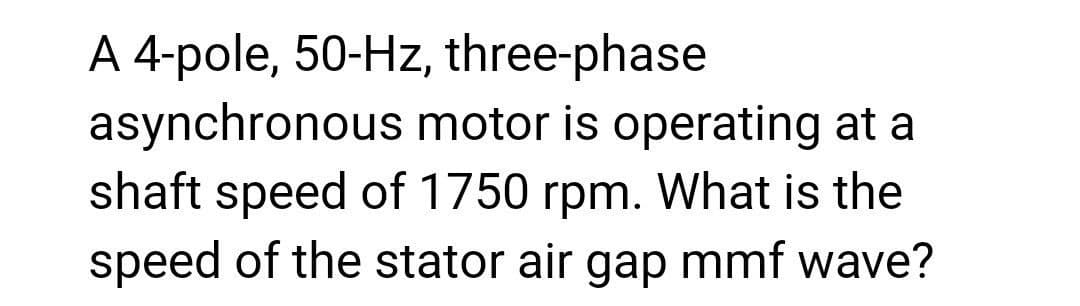 A 4-pole, 50-Hz, three-phase
asynchronous motor is operating at a
shaft speed of 1750 rpm. What is the
speed of the stator air gap mmf wave?