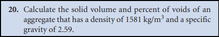 20. Calculate the solid volume and percent of voids of an
aggregate that has a density of 1581 kg/m³ and a specific
gravity of 2.59.