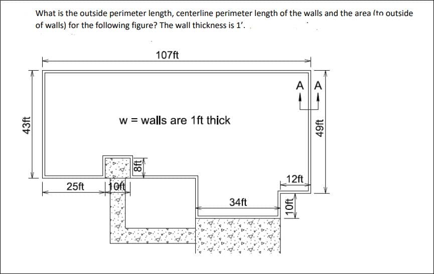 43ft
What is the outside perimeter length, centerline perimeter length of the walls and the area (to outside
of walls) for the following figure? The wall thickness is 1'.
25ft
w = walls are 1ft thick
1 Oft
107ft
8ft
34ft
AllA
12ft
10ft
49ft