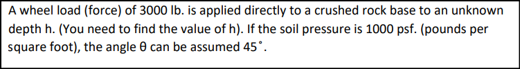 A wheel load (force) of 3000 lb. is applied directly to a crushed rock base to an unknown
depth h. (You need to find the value of h). If the soil pressure is 1000 psf. (pounds per
square foot), the angle 8 can be assumed 45°.