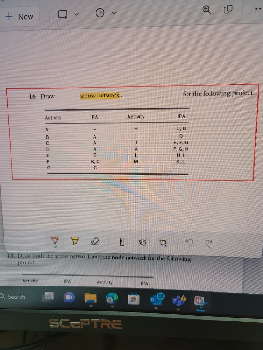 + New
16. Draw
Activity
Search
Activity
A
BUDEF
G
arrow network.
IPA
IPA
<< <B
B, C
с
Activity
Activity
SCEPTRE
HIMKIM
Н
J
К
Y Y
t
18. Draw both the arrow network and the node network for the following
project:
М
for the following project:
IPA
IPA
C, D
D
E, F, G
F, G, H
H, I
K, L
28