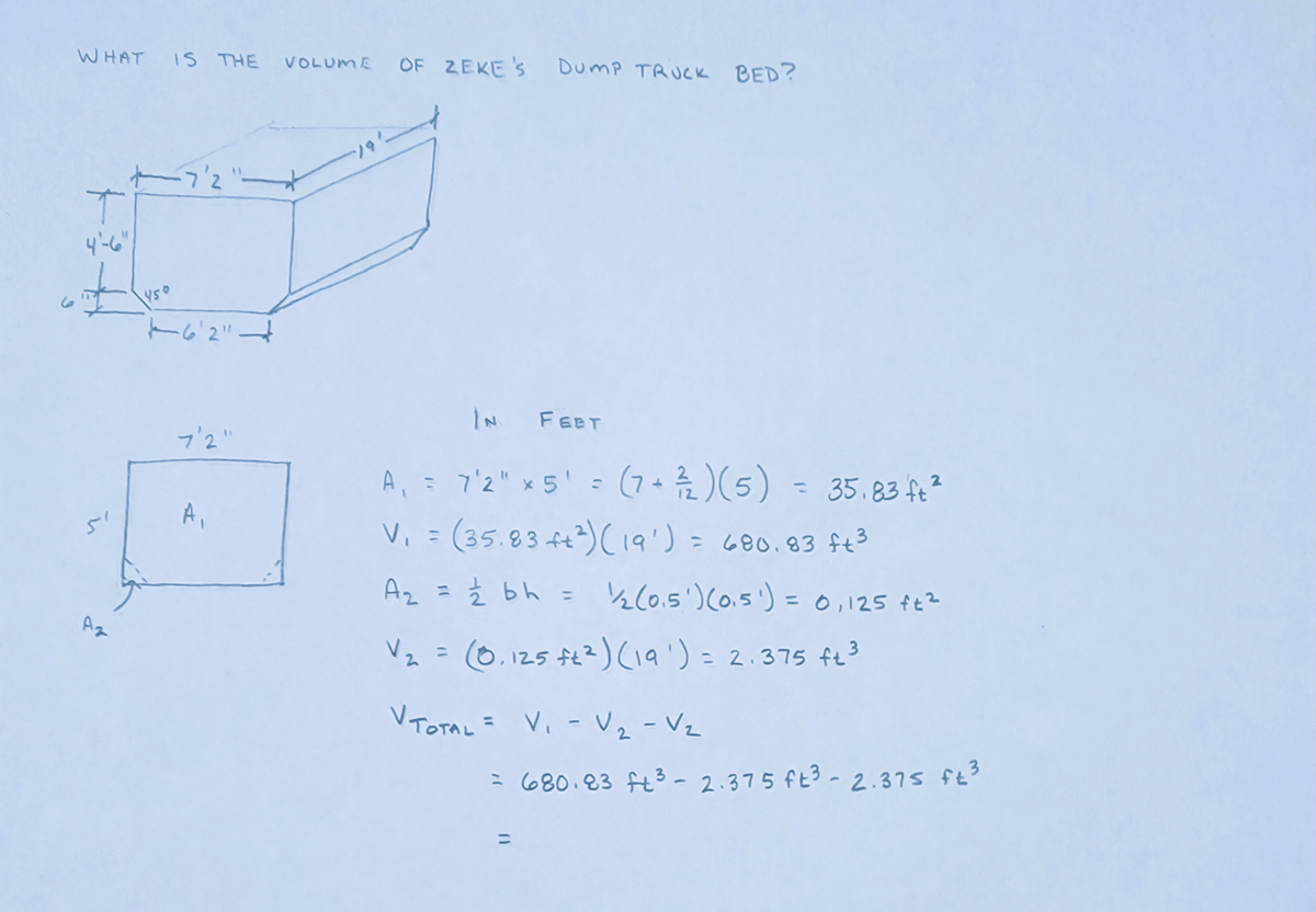 WHAT IS THE VOLUME OF ZEKE'S DUMP TRUCK BED?
T
4'-6"
#
۲/
—7'2"
450
76'2" 4
7'2"
A₁
IN FEET
A₁ = 7'2" x 5' = (7 + ²/2) (5) = 35.83 ft²
V₁ = (35.83 ++²) (19') = 680.83 ft ³
A₂ = 1/2 bh = 1½1⁄2 (0.5') (0.5') = 0,125 ft²
V₂ = (0,125 ft²) (19¹) = 2.375 ft ³
V TOTAL = V₁ - V₂ - V₂
=
(1
680.23 ft³ - 2.375 ft³ - 2.375 ft ³