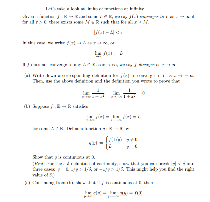 Let's take a look at limits of functions at infinity.
Given a function f : R → R and some LER, we say f(x) converges to L as x→ ∞ if
for all e > 0, there exists some MER such that for all x ≥ M,
I
|f(x) - L < €
In this case, we write f(x) → L as x → ∞, or
lim f(x):= L
x→∞
If f does not converge to any LER as x → ∞o, we say f diverges as x → ∞o.
(a) Write down a corresponding definition for f(x) to converge to L as x→ −x
Then, use the above definition and the definition you wrote to prove that
1
lim
1+00 1 + x²
(b) Suppose f: R → R satisfies
lim f(x) = lim f(x) = L
00+I
1
= lim
x-x 1 + x²
g(y): E
∞0-+*
for some LE R. Define a function g: R → R by
[f(1/y) y #0
L
y=0
Show that g is continuous at 0.
(Hint: For the - definition of continuity, show that you can break y < d into
three cases: y = 0, 1/y > 1/6, or -1/y > 1/6. This might help you find the right
value of 8.)
(c) Continuing from (b), show that if f is continuous at 0, then
lim g(y) = lim g(y) = f(0)
y-∞0