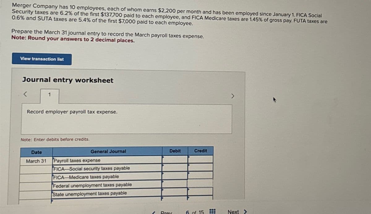 Merger Company has 10 employees, each of whom earns $2,200 per month and has been employed since January 1. FICA Social
Security taxes are 6.2% of the first $137,700 paid to each employee, and FICA Medicare taxes are 1.45% of gross pay. FUTA taxes are
0.6% and SUTA taxes are 5.4% of the first $7,000 paid to each employee.
Prepare the March 31 journal entry to record the March payroll taxes expense.
Note: Round your answers to 2 decimal places.
View transaction list
Journal entry worksheet
1
Record employer payroll tax expense.
Note: Enter debits before credits.
General Journal
Date
March 31 Payroll taxes expense
FICA-Social security taxes payable
FICA-Medicare taxes payable
Federal unemployment taxes payable
State unemployment taxes payable
Debit
Prey
Credit
6 of 15
www
Next >