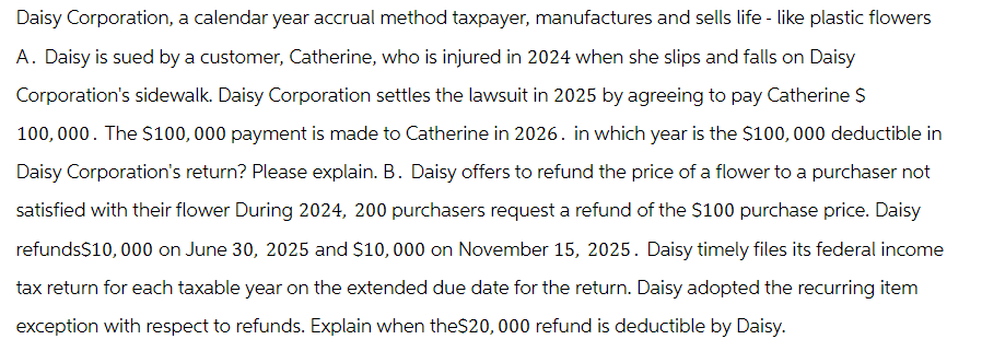 Daisy Corporation, a calendar year accrual method taxpayer, manufactures and sells life - like plastic flowers
A. Daisy is sued by a customer, Catherine, who is injured in 2024 when she slips and falls on Daisy
Corporation's sidewalk. Daisy Corporation settles the lawsuit in 2025 by agreeing to pay Catherine S
100,000. The $100,000 payment is made to Catherine in 2026. in which year is the $100,000 deductible in
Daisy Corporation's return? Please explain. B. Daisy offers to refund the price of a flower to a purchaser not
satisfied with their flower During 2024, 200 purchasers request a refund of the $100 purchase price. Daisy
refunds$10,000 on June 30, 2025 and $10,000 on November 15, 2025. Daisy timely files its federal income
tax return for each taxable year on the extended due date for the return. Daisy adopted the recurring item
exception with respect to refunds. Explain when the $20,000 refund is deductible by Daisy.