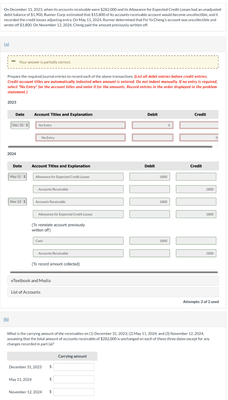 On December 31, 2023, when its accounts receivable were $282,000 and its Allowance for Expected Credit Losses had an unadjusted
debit balance of $1,900, Runner Corp. estimated that $15,800 of its accounts receivable account would become uncollectible, and it
recorded the credit losses adjusting entry. On May 11, 2024, Runner determined that Fei Ya Cheng's account was uncollectible and
wrote off $1,800. On November 12, 2024, Cheng paid the amount previously written off.
(a)
Your answer is partially correct.
Prepare the required journal entries to record each of the above transactions. (List all debit entries before credit entries.
Credit account titles are automatically indented when amount is entered. Do not indent manually. If no entry is required,
select "No Entry" for the account titles and enter 0 for the amounts. Record entries in the order displayed in the problem
statement.)
2023
(b)
Date
Account Titles and Explanation
Dec. 31
No Entry
2024
No Entry
Date
Account Titles and Explanation
May 11
Allowance for Expected Credit Losses
Accounts Receivable
Nov. 12
Accounts Receivable
Allowance for Expected Credit Losses
(To reinstate account previously
written off)
Cash
Accounts Receivable
(To record amount collected)
eTextbook and Media
List of Accounts
Debit
Credit
Debit
1800
1800
1800
Credit
1800
1800
1800
Attempts: 2 of 2 used
What is the carrying amount of the receivables on (1) December 31, 2023; (2) May 11, 2024; and (3) November 12, 2024,
assuming that the total amount of accounts receivable of $282,000 is unchanged on each of these three dates except for any
changes recorded in part (a)?
Carrying amount
December 31, 2023
May 11, 2024
$
November 12, 2024
$