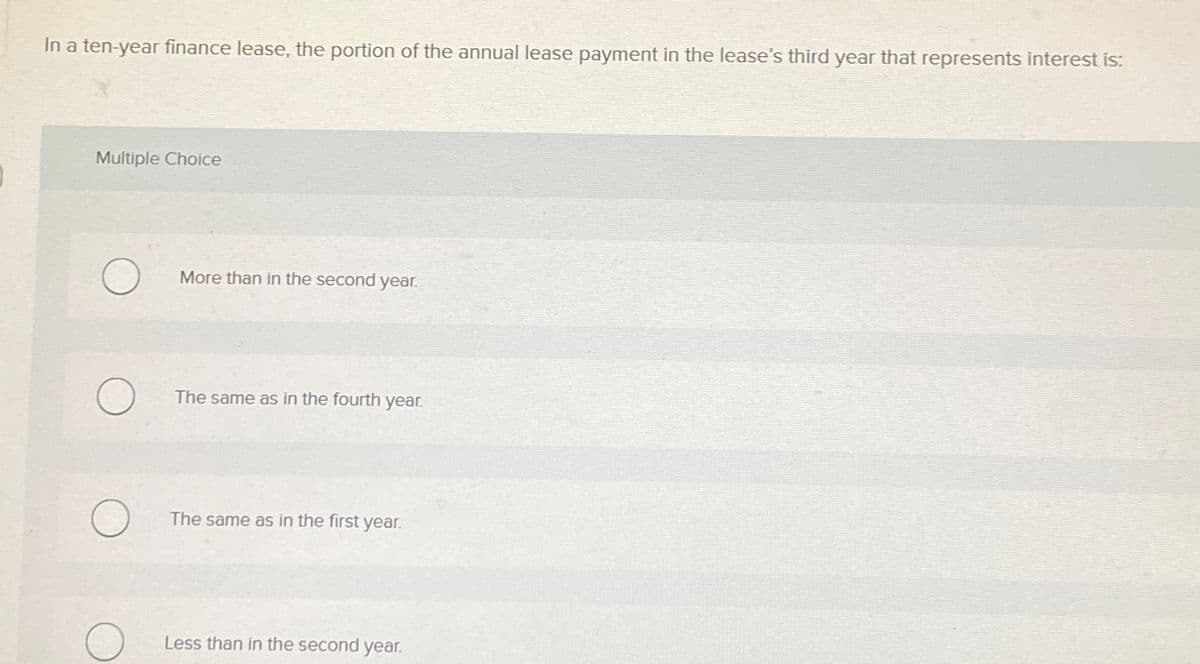 In a ten-year finance lease, the portion of the annual lease payment in the lease's third year that represents interest is:
Multiple Choice
More than in the second year.
The same as in the fourth year.
The same as in the first year.
Less than in the second year.