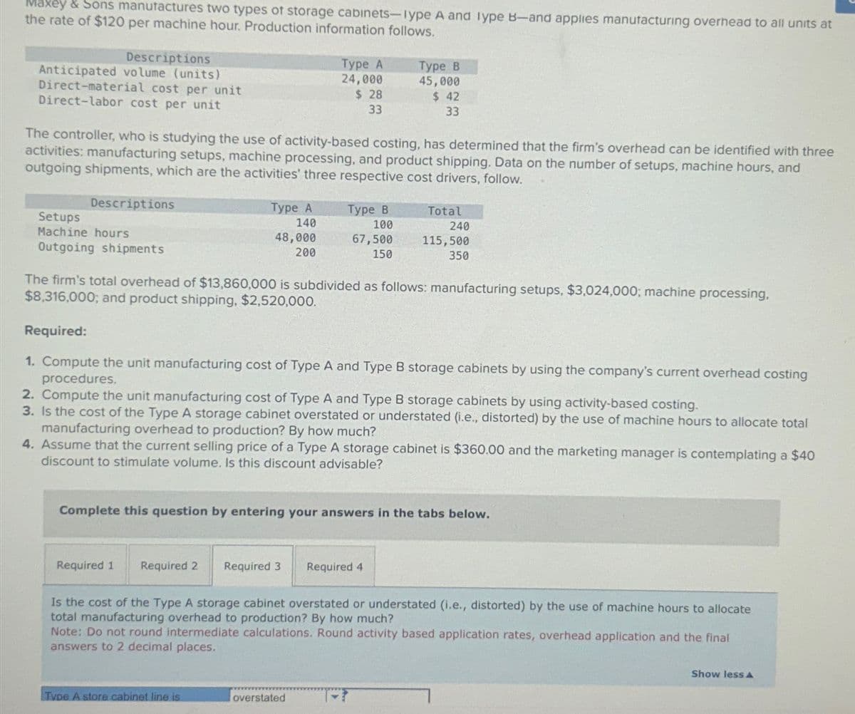 Maxey & Sons manufactures two types of storage cabinets-lype A and Type B-and applies manufacturing overhead to all units at
the rate of $120 per machine hour. Production information follows.
Descriptions
Anticipated volume (units)
Direct-material cost per unit
Direct-labor cost per unit
Descriptions
The controller, who is studying the use of activity-based costing, has determined that the firm's overhead can be identified with three
activities: manufacturing setups, machine processing, and product shipping. Data on the number of setups, machine hours, and
outgoing shipments, which are the activities' three respective cost drivers, follow.
Setups
Machine hours
Outgoing shipments
Type A
140
48,000
200
Required 1
Type A
24,000
$28
33
Required 2 Required 3
The firm's total overhead of $13,860,000 is subdivided as follows: manufacturing setups, $3,024,000; machine processing.
$8,316,000; and product shipping, $2,520,000.
Required:
1. Compute the unit manufacturing cost of Type A and Type B storage cabinets by using the company's current overhead costing
procedures.
2. Compute the unit manufacturing cost of Type A and Type B storage cabinets by using activity-based costing.
3. Is the cost of the Type A storage cabinet overstated or understated (i.e., distorted) by the use of machine hours to allocate total
manufacturing overhead to production? By how much?
4. Assume that the current selling price of a Type A storage cabinet is $360.00 and the marketing manager is contemplating a $40
discount to stimulate volume. Is this discount advisable?
Type A store cabinet line is
Type B
100
67,500
150
Complete this question by entering your answers in the tabs below.
Type B
45,000
$ 42
33
overstated
Total
240
115,500
350
Required 4
Is the cost of the Type A storage cabinet overstated or understated (i.e., distorted) by the use of machine hours to allocate
total manufacturing overhead to production? By how much?
Note: Do not round intermediate calculations. Round activity based application rates, overhead application and the final
answers to 2 decimal places.
Show less A
