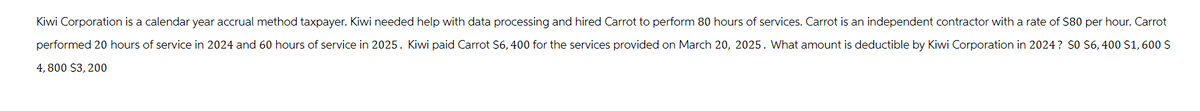 Kiwi Corporation is a calendar year accrual method taxpayer. Kiwi needed help with data processing and hired Carrot to perform 80 hours of services. Carrot is an independent contractor with a rate of $80 per hour. Carrot
performed 20 hours of service in 2024 and 60 hours of service in 2025. Kiwi paid Carrot $6, 400 for the services provided on March 20, 2025. What amount is deductible by Kiwi Corporation in 2024? $0 $6, 400 $1,600 $
4,800 $3,200