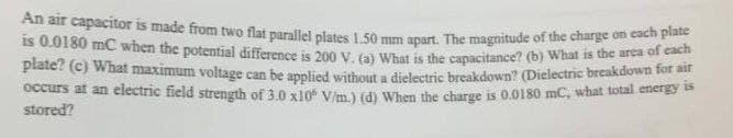 An air capacitor is made from two flat parallel plates 1.50 mm apart. The magnitude of the charge on each plate
is 0.0180 mC when the potential difference is 200 V. (a) What is the capacitance? (b) What is the area of each
plate? (c) What maximum voltage can be applied without a dielectric breakdown? (Dielectric breakdown for air
occurs at an electric field strength of 3.0 x10 V/m.) (d) When the charge is 0.0180 mC, what total energy is
stored?