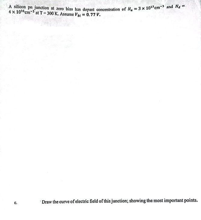 A silicon pn junction at zero bias has dopant concentration of N₁ = 3 x 10¹7cm-³ and Nd=
4 x 10¹6 cm3 at T=300 K. Assume Vbt = 0.77 V.
C.
Draw the curve of electric field of this junction; showing the most important points.