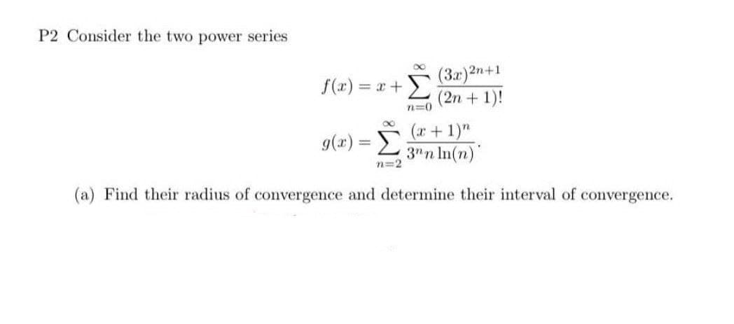 P2 Consider the two power series
f(x) = x +
(3x)2n+1
(2n + 1)!
n=0
(x + 1)"
3nn ln(n)
(a) Find their radius of convergence and determine their interval of convergence.
g(x) = Σ
n=2