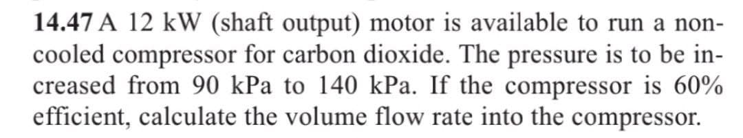 14.47 A 12 kW (shaft output) motor is available to run a non-
cooled compressor for carbon dioxide. The pressure is to be in-
creased from 90 kPa to 140 kPa. If the compressor is 60%
efficient, calculate the volume flow rate into the compressor.