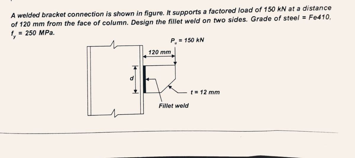 A welded bracket connection is shown in figure. It supports a factored load of 150 kN at a distance
of 120 mm from the face of column. Design the fillet weld on two sides. Grade of steel = Fe410,
f. = 250 MPa.
y
120 mm
P₁ = 150 kN
Fillet weld
t = 12 mm