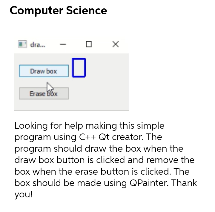 Computer Science
dra...
Draw box
Erase box
Looking for help making this simple
program using C++ Qt creator. The
program should draw the box when the
draw box button is clicked and remove the
box when the erase button is clicked. The
box should be made using QPainter. Thank
you!
