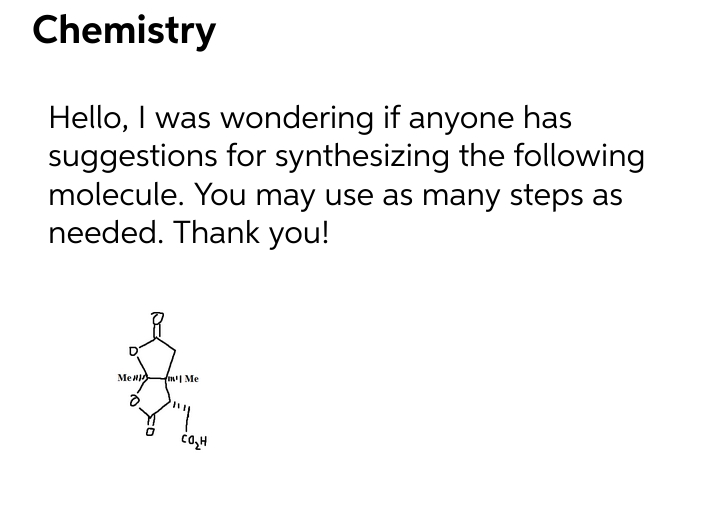 Chemistry
Hello, I was wondering if anyone has
suggestions for synthesizing the following
molecule. You may use as many steps as
needed. Thank you!
Me
fm Me
