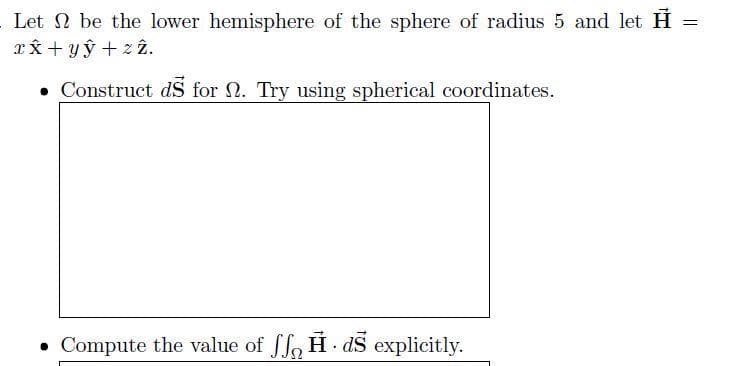 Let 2 be the lower hemisphere of the sphere of radius 5 and let H
xx + yỹ + 2 2.
• Construct dS for N. Try using spherical coordinates.
• Compute the value of ffo H - aS explicitly.
