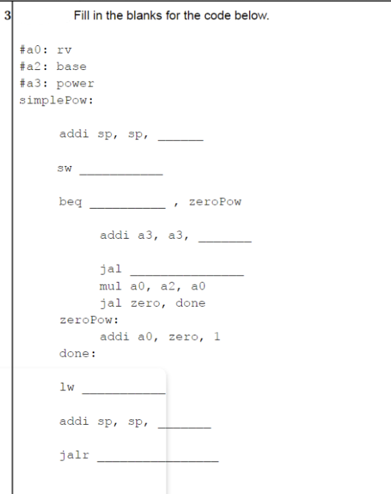 Fill in the blanks for the code below.
#а0: rv
#a2: base
#a3: power
simplePow:
addi sp, sp,
SW
beq
zeroPow
addi a3, a3,
jal
mul a0, a2, а0
jal zero, done
zeroPow:
addi a0, zero, 1
done:
lw
addi sp, sp,
jalr
3.
