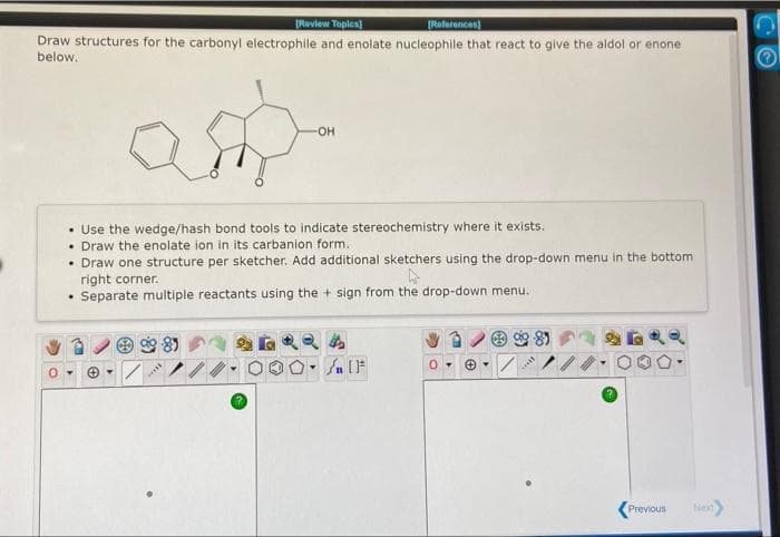 Review Toples)
[References)
Draw structures for the carbonyl electrophile and enolate nucleophile that react to give the aldol or enone
below,
HO-
• Use the wedge/hash bond tools to indicate stereochemistry where it exists.
• Draw the enolate ion in its carbanion form.
• Draw one structure per sketcher. Add additional sketchers using the drop-down menu in the bottom
right corner.
Separate multiple reactants using the + sign from the drop-down menu.
Previous
