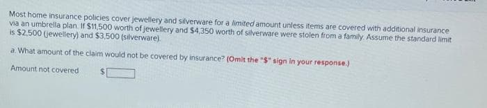 Most home insurance policies cover jewellery and silverware for a limited amount unless items are covered with additional insurance
via an umbrella plan. If $11,500 worth of jewellery and $4,350 worth of silverware were stolen from a family. Assume the standard limit
is $2,500 (jewellery) and $3,500 (silverware).
a. What amount of the claim would not be covered by insurance? (Omit the "S" sign in your response.)
Amount not covered
%$4
