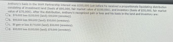 Anthony's basis in the WAM Partnership interest was $200,000 just before he received a proportionate liquidating distribution
consisting of investment land (basis of $90,000, fair market value of $100,000), and inventory (basis of $30,000, fair market
value of $70,000). After the distribution, Anthony's recognized gain or loss and his basis in the land and inventory are:
Oa. 570,000 loss: $100.000 (land)i $30.000 (inventory).
Ob. s80.000 loss: $90.000 (land): $50,000 (inventory).
Oc. so gain or loss: $170.000 (land): $30.000 (inventory).
Od. $30.000 loss: $100,000 (land): $70,000 (inventory).
