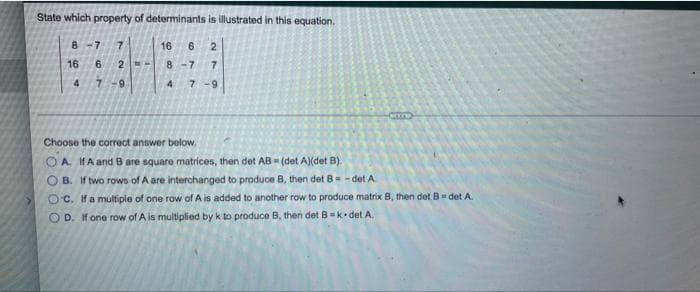 State which property of determinants is illustrated in this equation.
8 -7
16
6.
16
6.
2 -
8 -7
7
4
7-9
7 -9
Choose the correct answer below.
O A. IHA and B are square matrices, then det AB (det A)(det B).
O B. If two rows of A are interchanged to produce B, then det B= - det A
Oc. Ha multiple of one row of A is added to another row to produce matrix B, then det B- det A.
OD. If one row of A is multiplied by k to produce B, then det B = k•det A.
