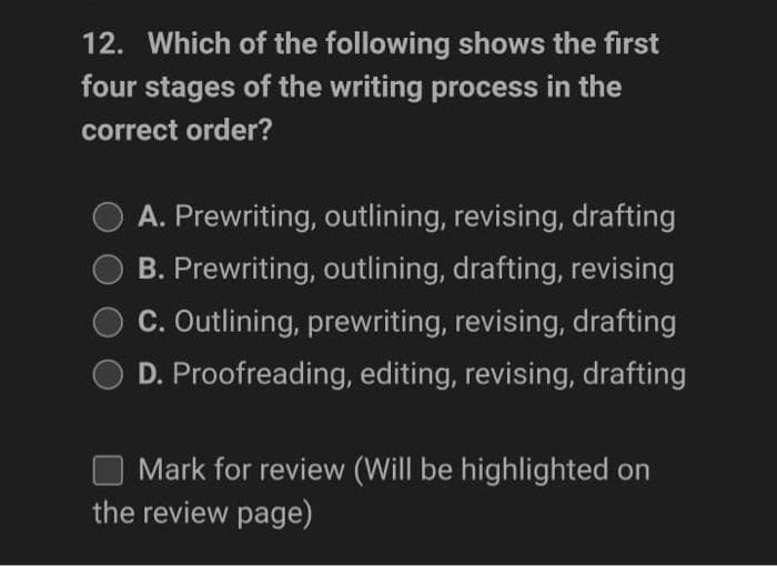 12. Which of the following shows the first
four stages of the writing process in the
correct order?
A. Prewriting, outlining, revising, drafting
B. Prewriting, outlining, drafting, revising
C. Outlining, prewriting, revising, drafting
D. Proofreading, editing, revising, drafting
Mark for review (Will be highlighted on
the review page)
