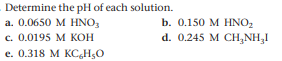 Determine the pH of each solution.
a. 0.0650 M HNO3
c. 0.0195 M KOH
b. 0.150 M HNO2
d. 0.245 M CH,NH,1
e. 0.318 M KC,H;O
