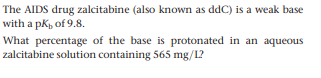 The AIDS drug zalcitabine (also known as ddC) is a weak base
with a pk, of 9.8.
What percentage of the base is protonated in an aqueous
zalcitabine solution containing 565 mg/L?
