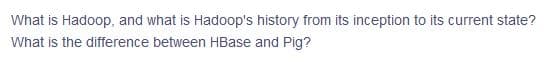 What is Hadoop, and what is Hadoop's history from its inception to its current state?
What is the difference between HBase and Pig?
