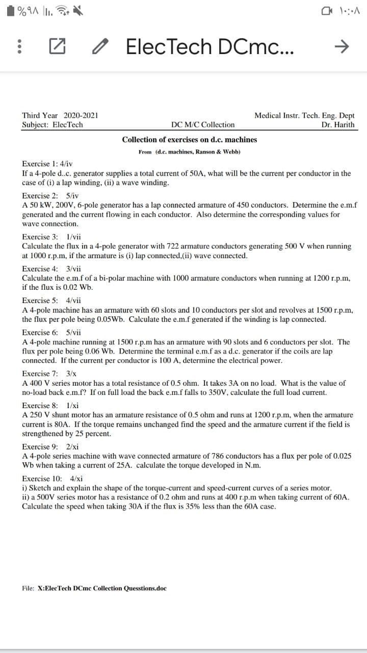 1%9A |I1.
O ElecTech DCmc...
->
Third Year 2020-2021
Medical Instr. Tech. Eng. Dept
Subject: ElecTech
DC M/C Collection
Dr. Harith
Collection of exercises on d.c. machines
From (d.c. machines, Ranson & Webb)
Exercise 1: 4/iv
If a 4-pole d..c. generator supplies a total current of 50A, what will be the current per conductor in the
case of (i) a lap winding, (ii) a wave winding.
Exercise 2: 5/iv
A 50 kW, 200V, 6-pole generator has a lap connected armature of 450 conductors. Determine the e.m.f
generated and the current flowing in each conductor. Also determine the corresponding values for
wave connection.
Exercise 3: 1/vii
Calculate the flux in a 4-pole generator with 722 armature conductors generating 500 V when running
at 1000 r.p.m, if the armature is (i) lap connected,(ii) wave connected.
Exercise 4: 3/vii
Calculate the e.m.f of a bi-polar machine with 1000 armature conductors when running at 1200 r.p.m,
if the flux is 0.02 Wb.
Exercise 5: 4/vii
A 4-pole machine has an armature with 60 slots and 10 conductors per slot and revolves at 1500 r.p.m,
the flux per pole being 0.05Wb. Calculate the e.m.f generated if the winding is lap connected.
Exercise 6: 5/vii
A 4-pole machine running at 1500 r.p.m has an armature with 90 slots and 6 conductors per slot. The
flux per pole being 0.06 Wb. Determine the terminal e.m.f as a d.c. generator if the coils are lap
connected. If the current per conductor is 100 A, determine the electrical power.
Exercise 7: 3/x
A 400 V series motor has a total resistance of 0.5 ohm. It takes 3A on no load. What is the value of
no-load back e.m.f? If on full load the back e.m.f falls to 350V, calculate the full load current.
Exercise 8: 1/xi
A 250 V shunt motor has an armature resistance of 0.5 ohm and runs at 1200 r.p.m, when the armature
current is 80A. If the torque remains unchanged find the speed and the armature current if the field is
strengthened by 25 percent.
Exercise 9: 2/xi
A 4-pole series machine with wave connected armature of 786 conductors has a flux per pole of 0.025
Wb when taking a current of 25A. calculate the torque developed in N.m.
Exercise 10: 4/xi
i) Sketch and explain the shape of the torque-current and speed-current curves of a series motor.
ii) a 500V series motor has a resistance of 0.2 ohm and runs at 400 r.p.m when taking current of 60A.
Calculate the speed when taking 30A if the flux is 35% less than the 60A case.
File: X:ElecTech DCmc Collection Quesstions.doc
