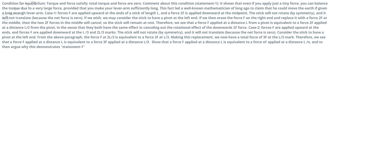 Condition for equilibrium: Torque and force satisfy; total torque and force are zero. Comment about this condition (statement-1): It shows that even if you apply just a tiny force, you can balance
the torque due to a very large force, provided that you make your lever-arm sufficiently long. This fact led a well-known mathematician of long ago to claim that he could move the earth if given
a long enough lever-arm. Case-1: forces F are applied upward at the ends of a stick of length L, and a force 2F is applied downward at the midpoint. The stick will not rotate (by symmetry), and it
will not translate (because the net force is zero). If we wish, we may consider the stick to have a pivot at the left end. If we then erase the force F on the right end and replace it with a force 2F at
the middle, then the two 2F forces in the middle will cancel, so the stick will remain at rest. Therefore, we see that a force F applied at a distance L from a pivot is equivalent to a force 2F applied
at a distance L/2 from the pivot, in the sense that they both have the same effect in canceling out the rotational effect of the downwards 2F force. Case-2: forces F are applied upward at the
ends, and forces F are applied downward at the L /3 and 2L/3 marks. The stick will not rotate (by symmetry), and it will not translate (because the net force is zero). Consider the stick to have a
pivot at the left end. From the above paragraph, the force F at 2L/3 is equivalent to a force 2F at L/3. Making this replacement, we now have a total force of 3F at the L/3 mark. Therefore, we see
that a force F applied at a distance L is equivalent to a force 3F applied at a distance L/3. Show that a force F applied at a distance L is equivalent to a force nF applied at a distance L /n, and to
then argue why this demonstrates "statement-1"
