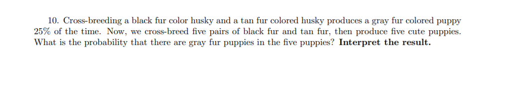 10. Cross-breeding a black fur color husky and a tan fur colored husky produces a gray fur colored puppy
25% of the time. Now, we cross-breed five pairs of black fur and tan fur, then produce five cute puppies.
What is the probability that there are gray fur puppies in the five puppies? Interpret the result.
