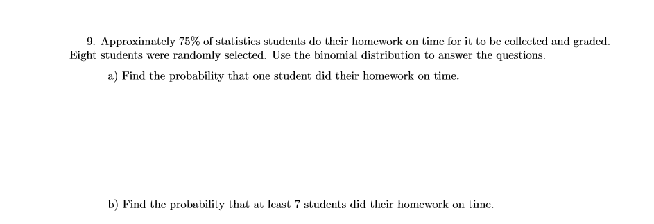 9. Approximately 75% of statistics students do their homework on time for it to be collected and graded.
Eight students were randomly selected. Use the binomial distribution to answer the questions.
a) Find the probability that one student did their homework on time.
b) Find the probability that at least 7 students did their homework on time.
