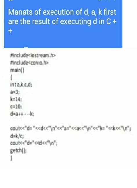 Manats of execution of d, a, k first
are the result of executing d in C +
#include<iostream.h>
#include<conio.h>
main()
int a,k.c,d;
a=3;
k=143;
c=10;
d=a++-k;
coutc"d= "<d<<"\n*c<*a="<<«<"\n*<*k= "<«k<«\n";
d=k/c;
coutee"d="<<d<<"\n";
getch();
