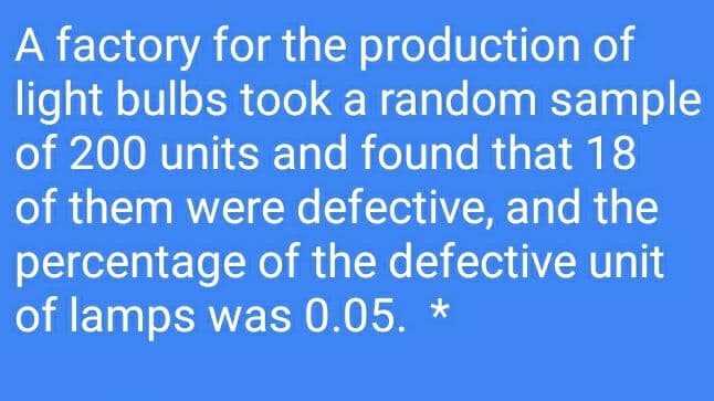 A factory for the production of
light bulbs took a random sample
of 200 units and found that 18
of them were defective, and the
percentage of the defective unit
of lamps was 0.05. *
