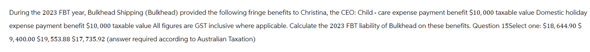 During the 2023 FBT year, Bulkhead Shipping (Bulkhead) provided the following fringe benefits to Christina, the CEO: Child-care expense payment benefit $10,000 taxable value Domestic holiday
expense payment benefit $10,000 taxable value All figures are GST inclusive where applicable. Calculate the 2023 FBT liability of Bulkhead on these benefits. Question 15Select one: $18, 644.90 $
9,400.00 $19, 553.88 $17, 735.92 (answer required according to Australian Taxation)